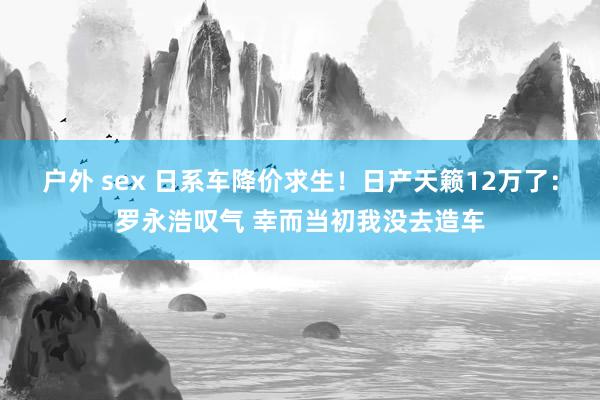 户外 sex 日系车降价求生！日产天籁12万了：罗永浩叹气 幸而当初我没去造车
