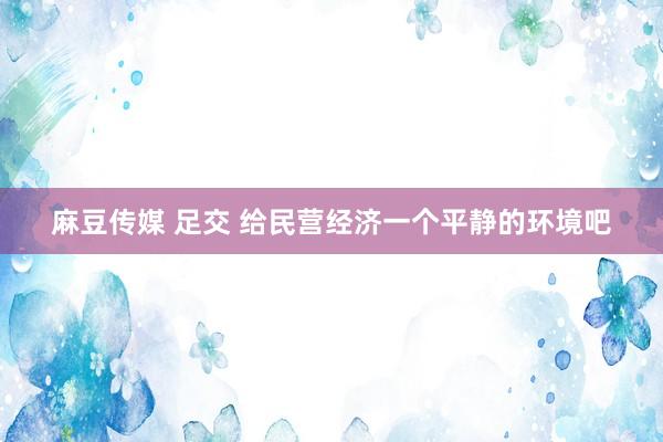 麻豆传媒 足交 给民营经济一个平静的环境吧