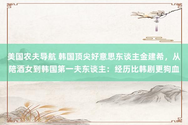 美国农夫导航 韩国顶尖好意思东谈主金建希，从陪酒女到韩国第一夫东谈主：经历比韩剧更狗血