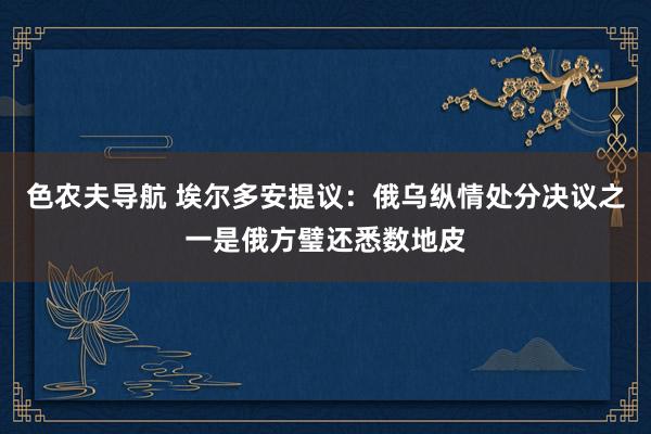 色农夫导航 埃尔多安提议：俄乌纵情处分决议之一是俄方璧还悉数地皮