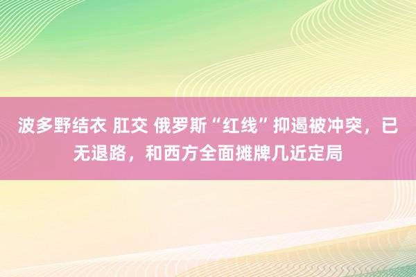 波多野结衣 肛交 俄罗斯“红线”抑遏被冲突，已无退路，和西方全面摊牌几近定局