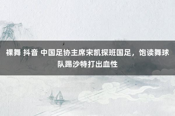 裸舞 抖音 中国足协主席宋凯探班国足，饱读舞球队踢沙特打出血性