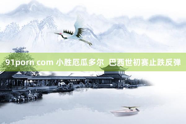 91porn com 小胜厄瓜多尔  巴西世初赛止跌反弹