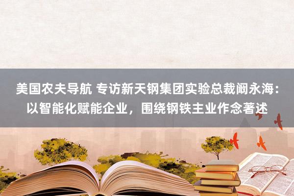 美国农夫导航 专访新天钢集团实验总裁阚永海：以智能化赋能企业，围绕钢铁主业作念著述