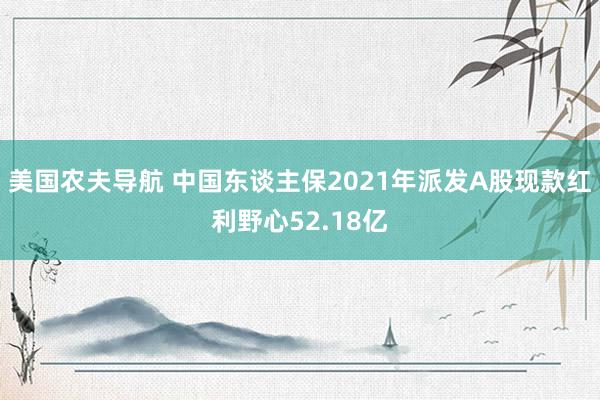 美国农夫导航 中国东谈主保2021年派发A股现款红利野心52.18亿