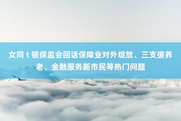 女同 t 银保监会回话保障业对外绽放、三支援养老、金融服务新市民等热门问题
