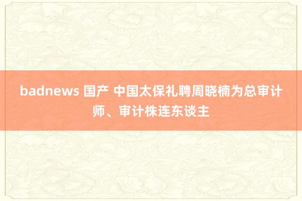 badnews 国产 中国太保礼聘周晓楠为总审计师、审计株连东谈主