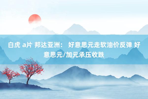 白虎 a片 邦达亚洲： 好意思元走软油价反弹 好意思元/加元承压收跌