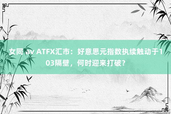 女同 av ATFX汇市：好意思元指数执续触动于103隔壁，何时迎来打破？