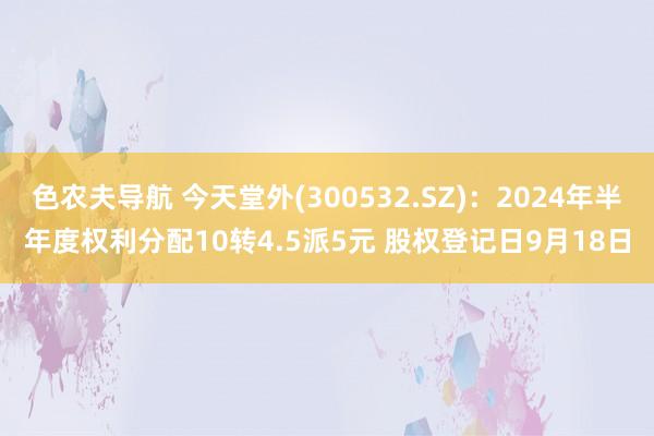 色农夫导航 今天堂外(300532.SZ)：2024年半年度权利分配10转4.5派5元 股权登记日9月18日