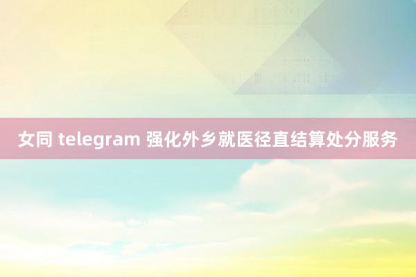 女同 telegram 强化外乡就医径直结算处分服务