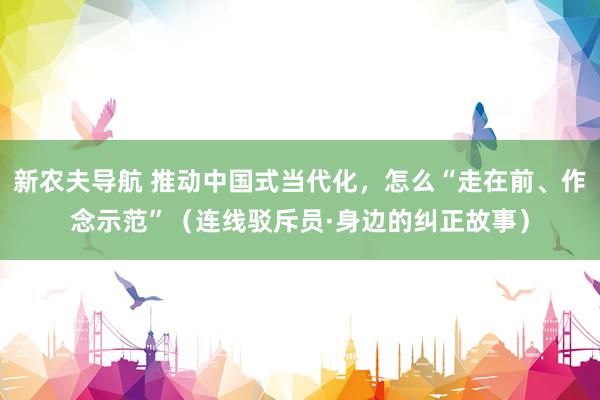 新农夫导航 推动中国式当代化，怎么“走在前、作念示范”（连线驳斥员·身边的纠正故事）