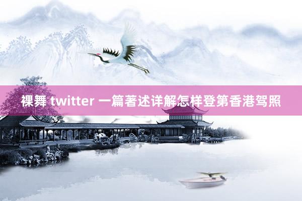 裸舞 twitter 一篇著述详解怎样登第香港驾照