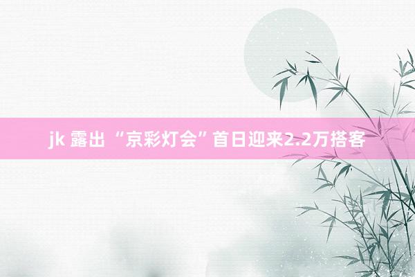 jk 露出 “京彩灯会”首日迎来2.2万搭客