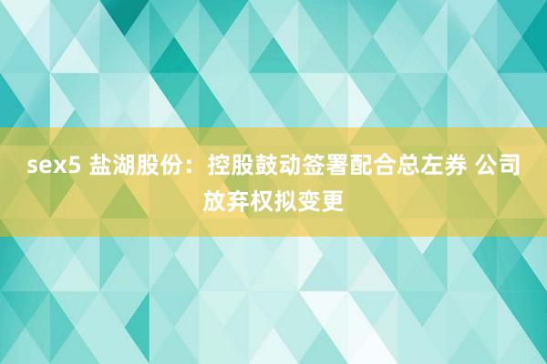 sex5 盐湖股份：控股鼓动签署配合总左券 公司放弃权拟变更