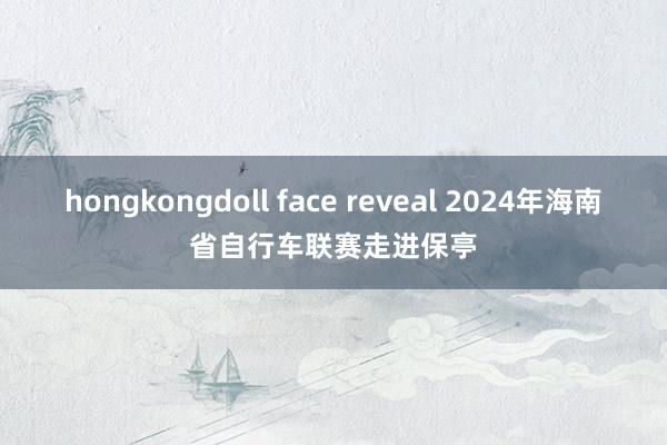 hongkongdoll face reveal 2024年海南省自行车联赛走进保亭