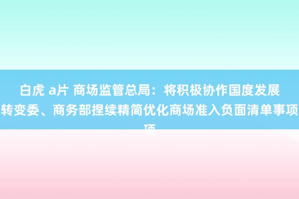白虎 a片 商场监管总局：将积极协作国度发展转变委、商务部捏续精简优化商场准入负面清单事项