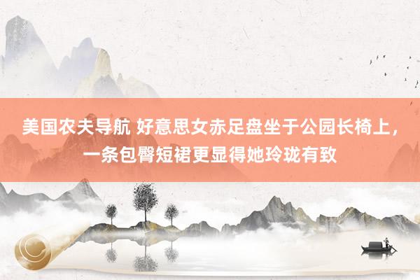 美国农夫导航 好意思女赤足盘坐于公园长椅上，一条包臀短裙更显得她玲珑有致