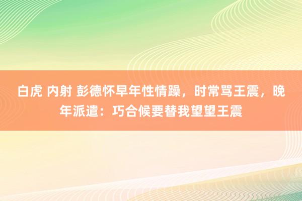 白虎 内射 彭德怀早年性情躁，时常骂王震，晚年派遣：巧合候要替我望望王震