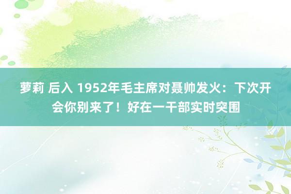 萝莉 后入 1952年毛主席对聂帅发火：下次开会你别来了！好在一干部实时突围