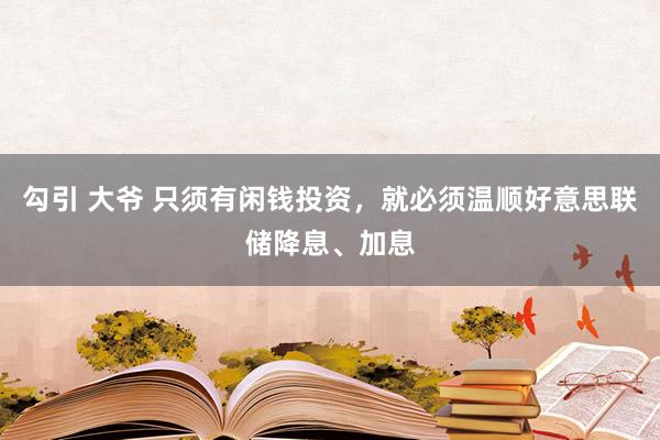 勾引 大爷 只须有闲钱投资，就必须温顺好意思联储降息、加息