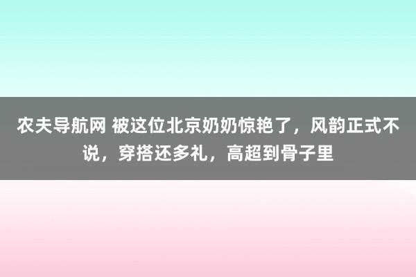 农夫导航网 被这位北京奶奶惊艳了，风韵正式不说，穿搭还多礼，高超到骨子里