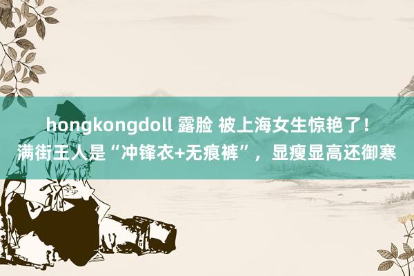 hongkongdoll 露脸 被上海女生惊艳了！满街王人是“冲锋衣+无痕裤”，显瘦显高还御寒