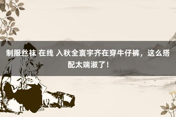 制服丝袜 在线 入秋全寰宇齐在穿牛仔裤，这么搭配太端淑了！