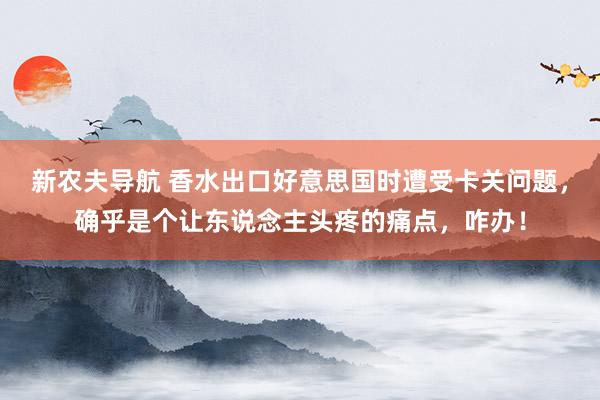 新农夫导航 香水出口好意思国时遭受卡关问题，确乎是个让东说念主头疼的痛点，咋办！