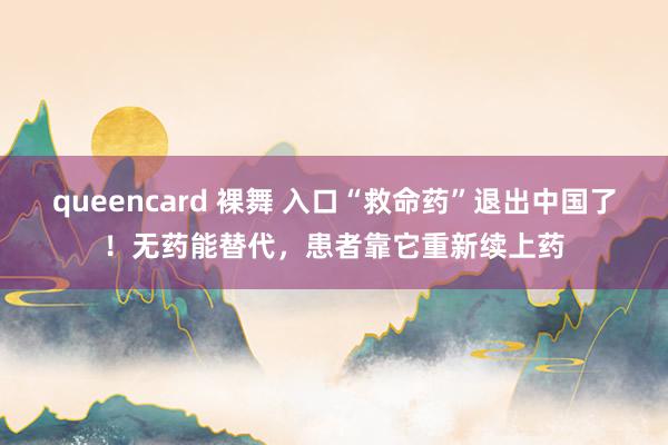 queencard 裸舞 入口“救命药”退出中国了！无药能替代，患者靠它重新续上药