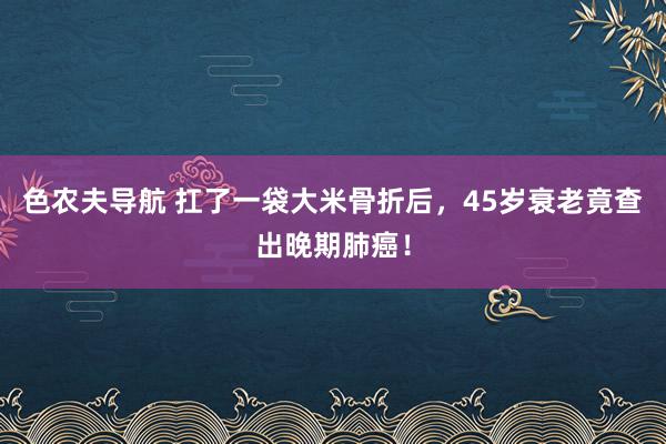 色农夫导航 扛了一袋大米骨折后，45岁衰老竟查出晚期肺癌！