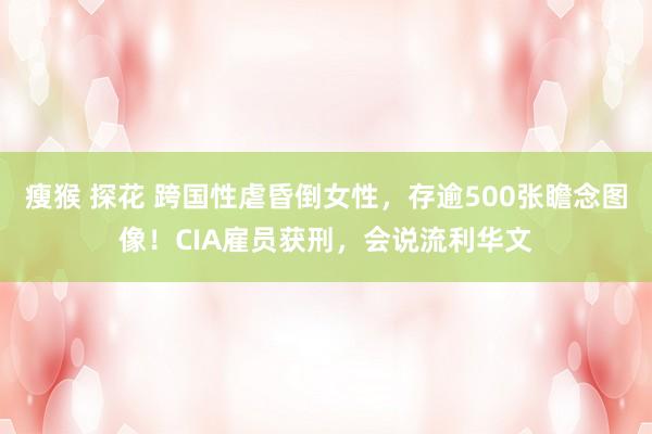 瘦猴 探花 跨国性虐昏倒女性，存逾500张瞻念图像！CIA雇员获刑，会说流利华文