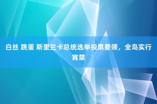 白丝 跳蛋 斯里兰卡总统选举投票要领，全岛实行宵禁