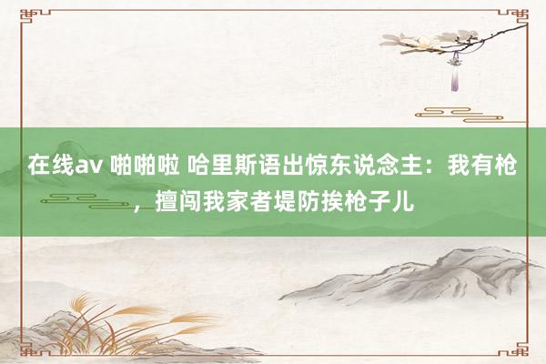 在线av 啪啪啦 哈里斯语出惊东说念主：我有枪，擅闯我家者堤防挨枪子儿