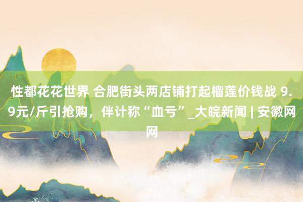 性都花花世界 ﻿合肥街头两店铺打起榴莲价钱战 9.9元/斤引抢购，伴计称“血亏”_大皖新闻 | 安徽网