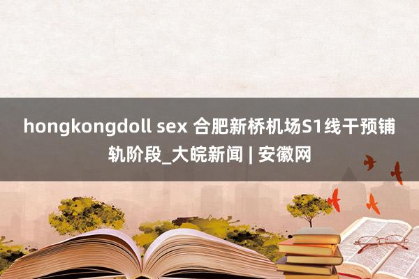 hongkongdoll sex 合肥新桥机场S1线干预铺轨阶段_大皖新闻 | 安徽网