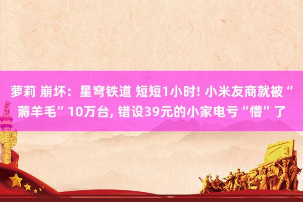 萝莉 崩坏：星穹铁道 短短1小时! 小米友商就被“薅羊毛”10万台, 错设39元的小家电亏“懵”了