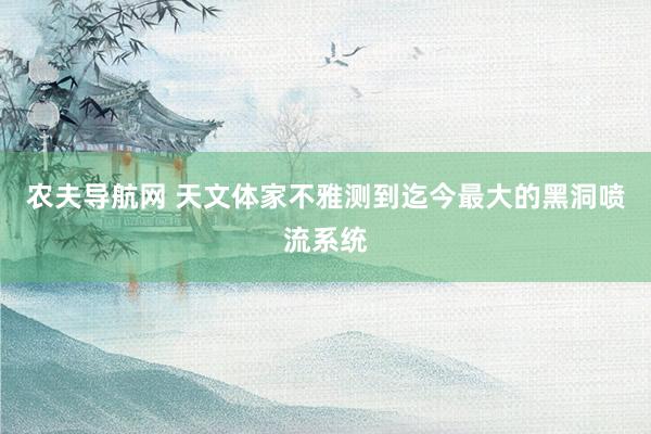 农夫导航网 天文体家不雅测到迄今最大的黑洞喷流系统