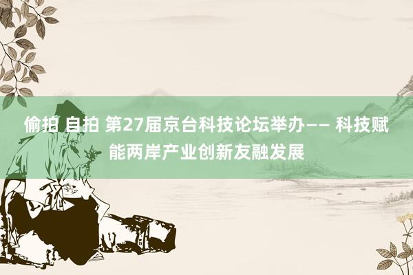 偷拍 自拍 第27届京台科技论坛举办—— 科技赋能两岸产业创新友融发展
