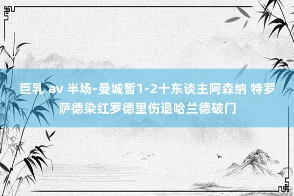 巨乳 av 半场-曼城暂1-2十东谈主阿森纳 特罗萨德染红罗德里伤退哈兰德破门