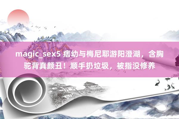 magic_sex5 痞幼与梅尼耶游阳澄湖，含胸驼背真颜丑！顺手扔垃圾，被指没修养