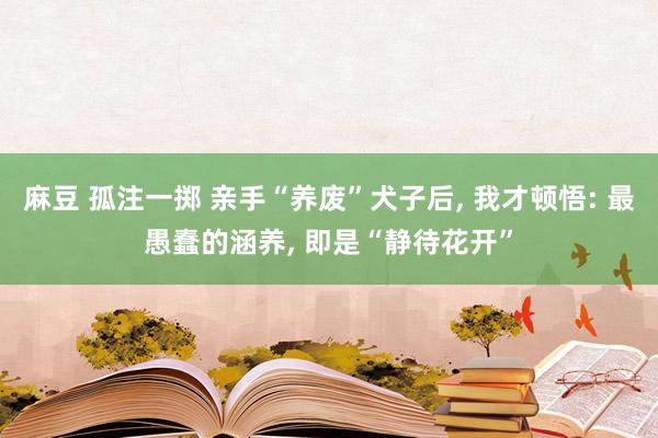 麻豆 孤注一掷 亲手“养废”犬子后, 我才顿悟: 最愚蠢的涵养, 即是“静待花开”