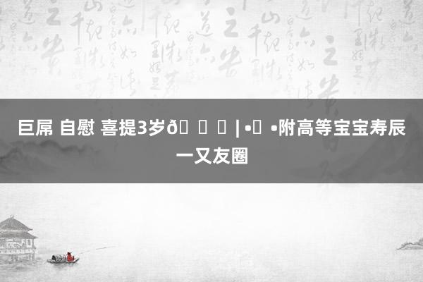巨屌 自慰 喜提3岁🎂| •ᴗ•附高等宝宝寿辰一又友圈