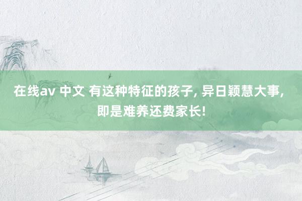 在线av 中文 有这种特征的孩子, 异日颖慧大事, 即是难养还费家长!