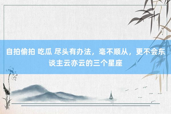 自拍偷拍 吃瓜 尽头有办法，毫不顺从，更不会东谈主云亦云的三个星座