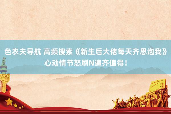 色农夫导航 高频搜索《新生后大佬每天齐思泡我》心动情节怒刷N遍齐值得！