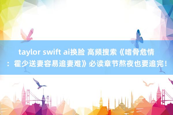 taylor swift ai换脸 高频搜索《嗜骨危情：霍少送妻容易追妻难》必读章节熬夜也要追完！