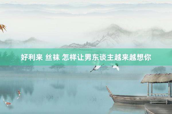 好利来 丝袜 怎样让男东谈主越来越想你