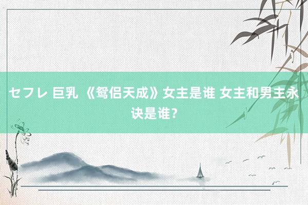 セフレ 巨乳 《鸳侣天成》女主是谁 女主和男主永诀是谁？