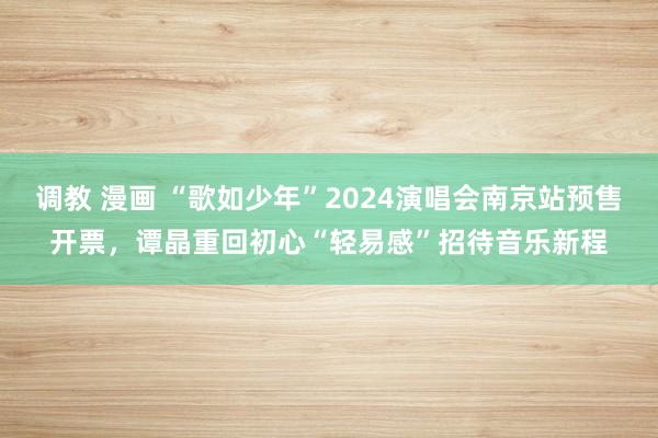 调教 漫画 “歌如少年”2024演唱会南京站预售开票，谭晶重回初心“轻易感”招待音乐新程